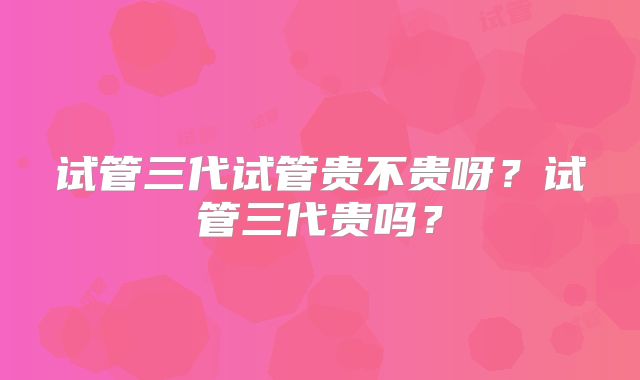 试管三代试管贵不贵呀？试管三代贵吗？