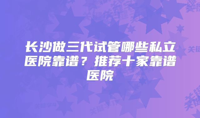 长沙做三代试管哪些私立医院靠谱?推荐十家靠谱医院