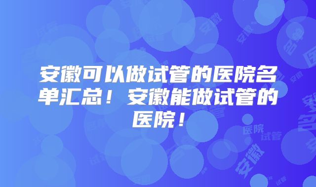 安徽可以做试管的医院名单汇总!安徽能做试管的医院!