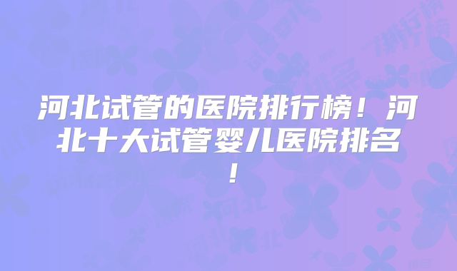 河北试管的医院排行榜！河北十大试管婴儿医院排名！