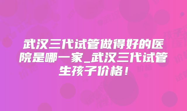 武汉三代试管做得好的医院是哪一家_武汉三代试管生孩子价格!