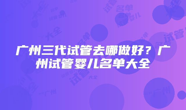 广州三代试管去哪做好？广州试管婴儿名单大全