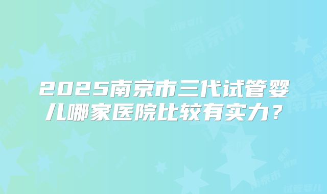 2025南京市三代试管婴儿哪家医院比较有实力?
