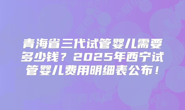 青海省三代试管婴儿需要多少钱?2025年西宁试管婴儿费用明细表公布!