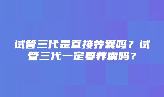 试管三代是直接养囊吗？试管三代一定要养囊吗？