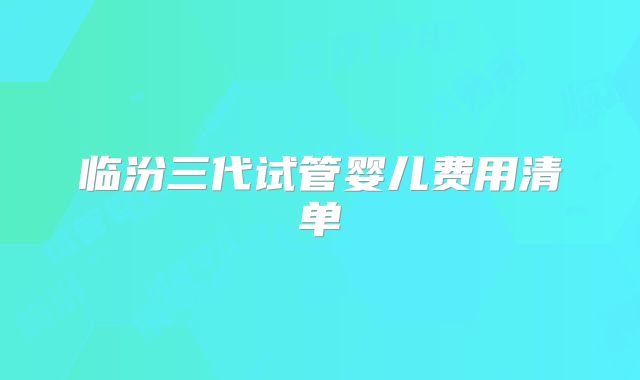 临汾三代试管婴儿费用清单