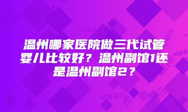 温州哪家医院做三代试管婴儿比较好？温州副馆1还是温州副馆2？