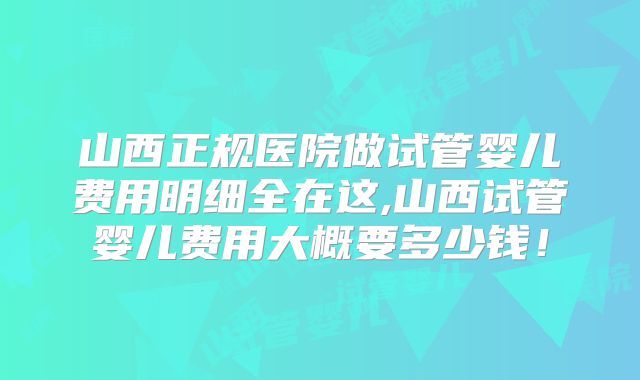 山西正规医院做试管婴儿费用明细全在这,山西试管婴儿费用大概要多少钱!
