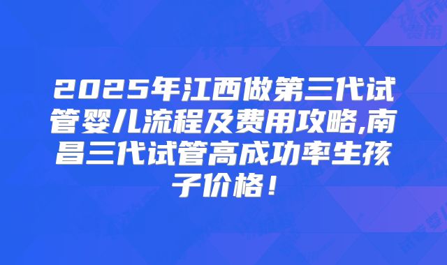 2025年江西做第三代试管婴儿流程及费用攻略,南昌三代试管高成功率生孩子价格！