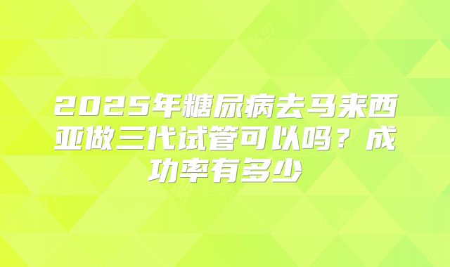 2025年糖尿病去马来西亚做三代试管可以吗?成功率有多少
