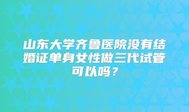 山东大学齐鲁医院没有结婚证单身女性做三代试管可以吗？