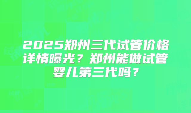 2025郑州三代试管价格详情曝光？郑州能做试管婴儿第三代吗？