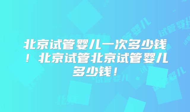 北京试管婴儿一次多少钱！北京试管北京试管婴儿多少钱！