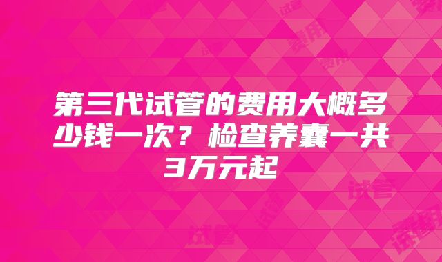 第三代试管的费用大概多少钱一次?检查养囊一共3万元起