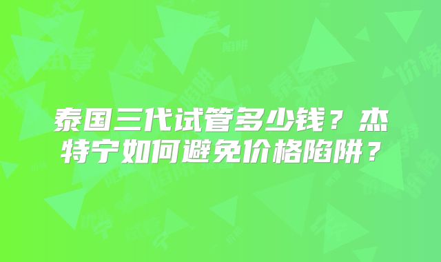 泰国三代试管多少钱?杰特宁如何避免价格陷阱?