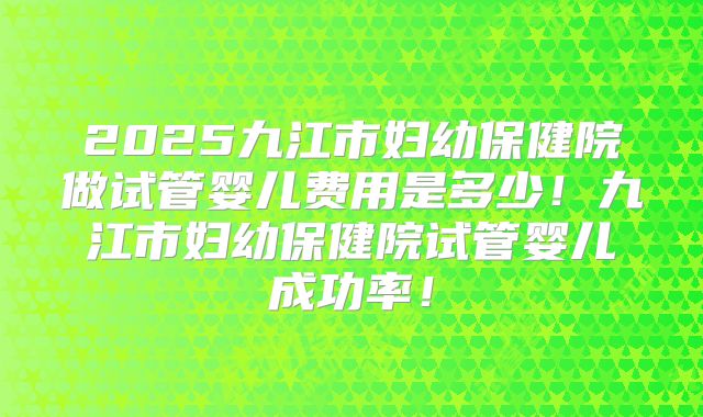 2025九江市妇幼保健院做试管婴儿费用是多少!九江市妇幼保健院试管婴儿成功率!