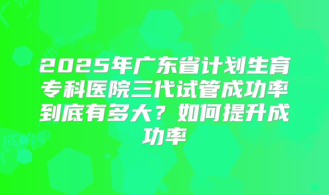 2025年广东省计划生育专科医院三代试管成功率到底有多大？如何提升成功率