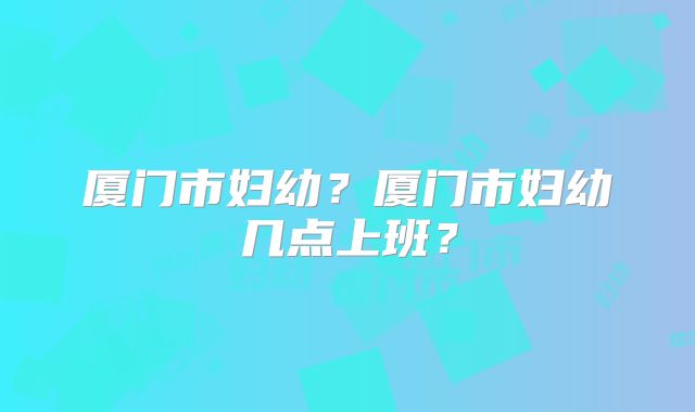 厦门市妇幼？厦门市妇幼几点上班？