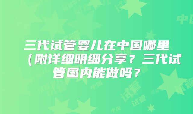 三代试管婴儿在中国哪里(附详细明细分享?三代试管国内能做吗?