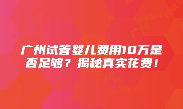 广州试管婴儿费用10万是否足够？揭秘真实花费！