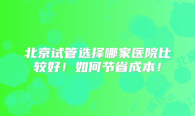 北京试管选择哪家医院比较好！如何节省成本！