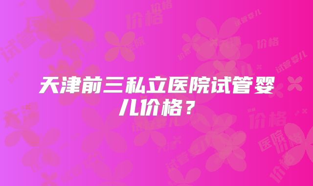 天津前三私立医院试管婴儿价格?