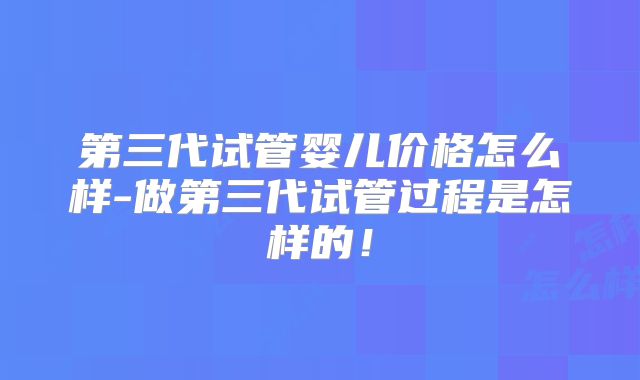 第三代试管婴儿价格怎么样-做第三代试管过程是怎样的！