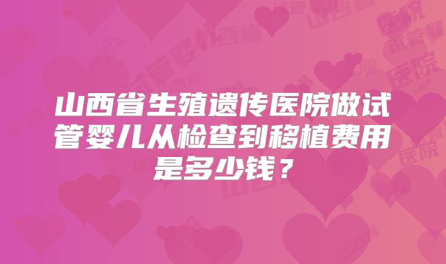 山西省生殖遗传医院做试管婴儿从检查到移植费用是多少钱？