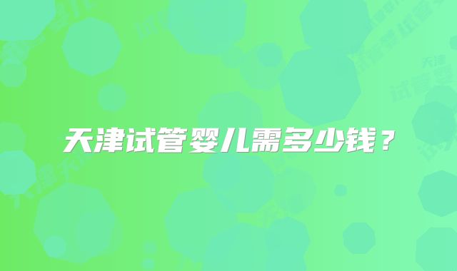 天津试管婴儿需多少钱?