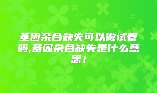 基因杂合缺失可以做试管吗,基因杂合缺失是什么意思!