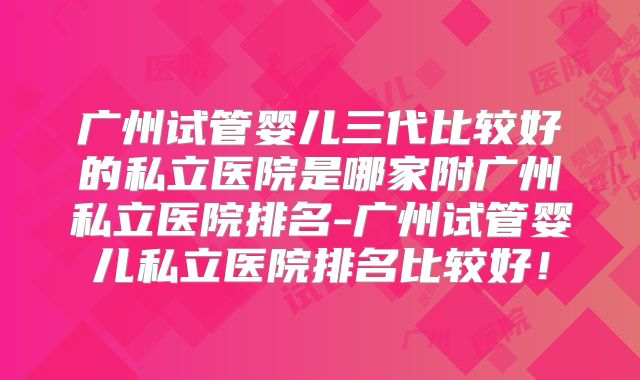 广州试管婴儿三代比较好的私立医院是哪家附广州私立医院排名-广州试管婴儿私立医院排名比较好！