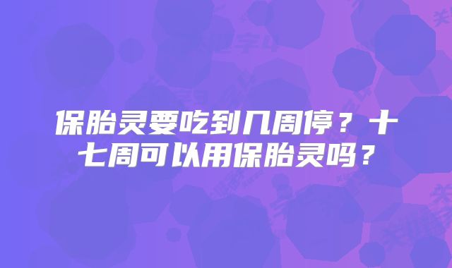 保胎灵要吃到几周停？十七周可以用保胎灵吗？