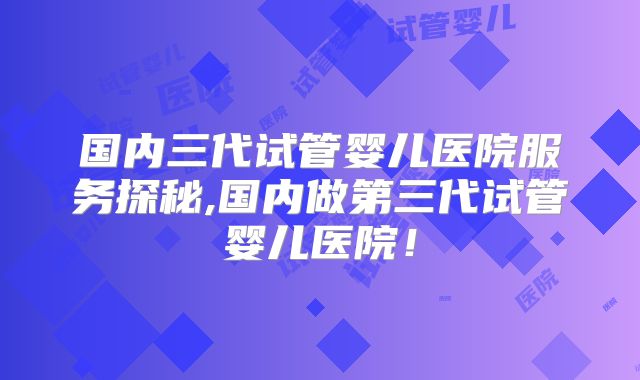国内三代试管婴儿医院服务探秘,国内做第三代试管婴儿医院！