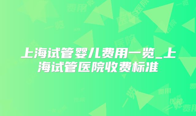 上海试管婴儿费用一览_上海试管医院收费标准