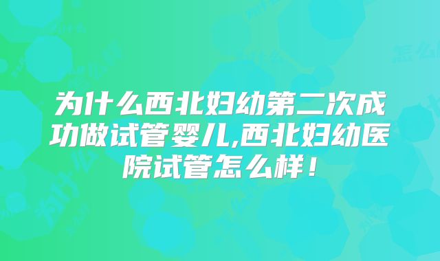 为什么西北妇幼第二次成功做试管婴儿,西北妇幼医院试管怎么样!