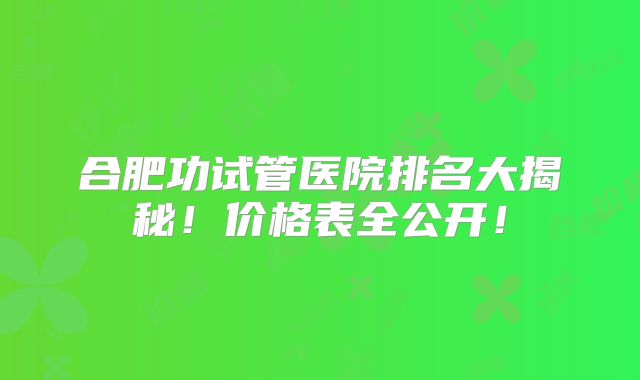 合肥功试管医院排名大揭秘！价格表全公开！