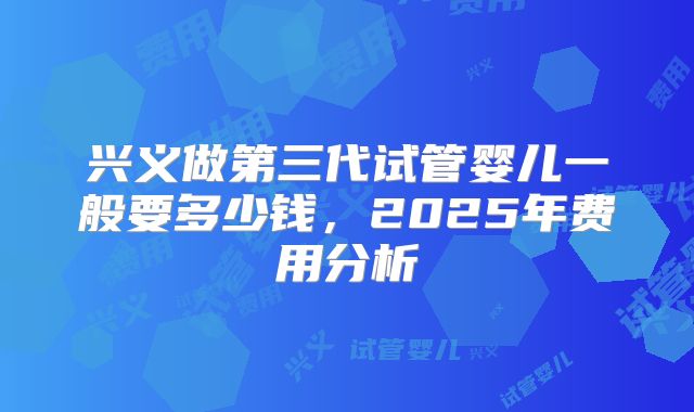 兴义做第三代试管婴儿一般要多少钱，2025年费用分析