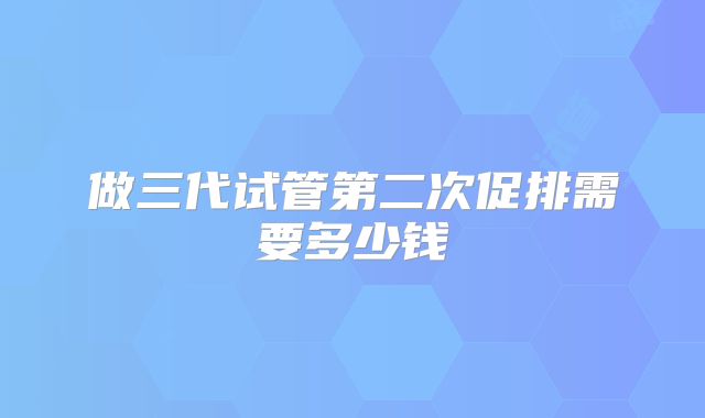 做三代试管第二次促排需要多少钱