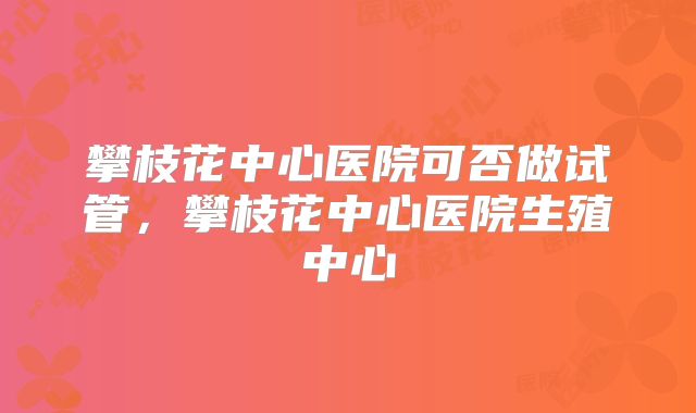 攀枝花中心医院可否做试管,攀枝花中心医院生殖中心