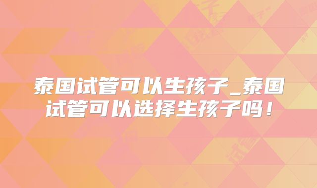 泰国试管可以生孩子_泰国试管可以选择生孩子吗!