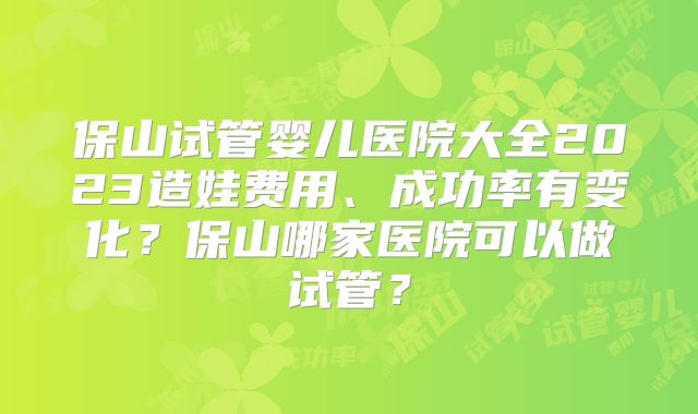 保山试管婴儿医院大全2023造娃费用、成功率有变化?保山哪家医院可以做试管?