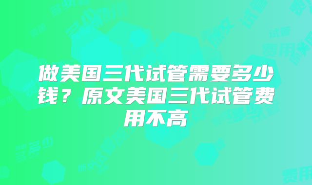 做美国三代试管需要多少钱?原文美国三代试管费用不高
