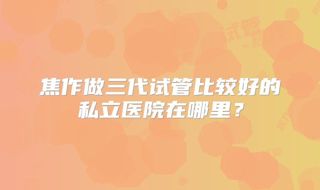 焦作做三代试管比较好的私立医院在哪里？