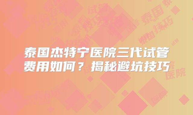 泰国杰特宁医院三代试管费用如何？揭秘避坑技巧