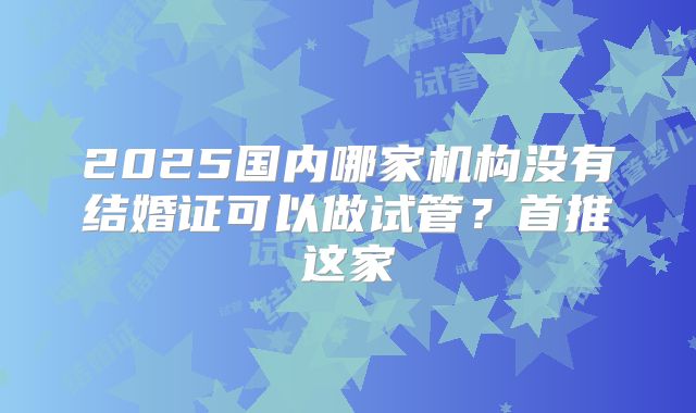 2025国内哪家机构没有结婚证可以做试管？首推这家