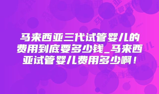 马来西亚三代试管婴儿的费用到底要多少钱_马来西亚试管婴儿费用多少啊！