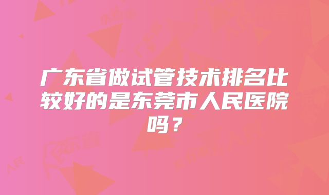 广东省做试管技术排名比较好的是东莞市人民医院吗？