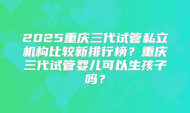 2025重庆三代试管私立机构比较新排行榜?重庆三代试管婴儿可以生孩子吗?