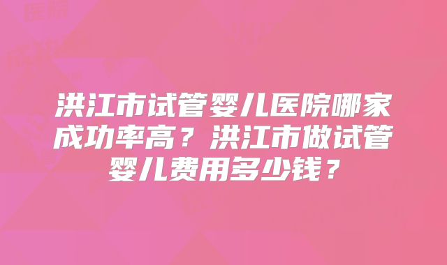 洪江市试管婴儿医院哪家成功率高？洪江市做试管婴儿费用多少钱？