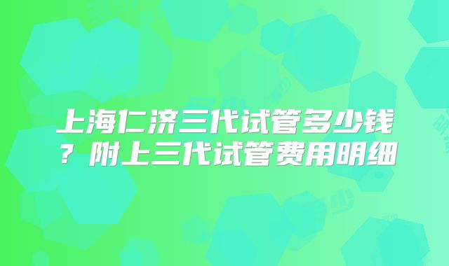 上海仁济三代试管多少钱？附上三代试管费用明细